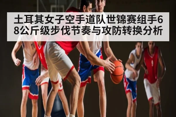 土耳其女子空手道队世锦赛组手68公斤级步伐节奏与攻防转换分析